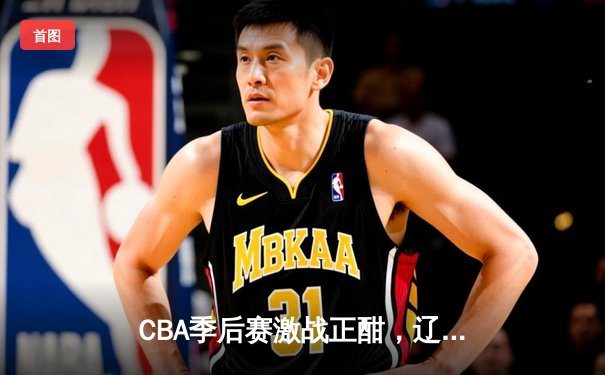 CBA季后赛激战正酣，辽宁本钢加时险胜浙江广厦