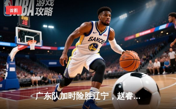 广东队加时险胜辽宁，赵睿35分创赛季新高