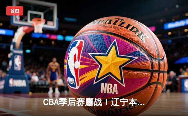 CBA季后赛鏖战！辽宁本钢加时险胜广东宏远，赵继伟砍35分创生涯新高