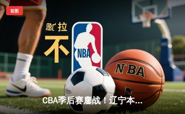 CBA季后赛鏖战！辽宁本钢加时险胜广东宏远，赵继伟砍35分创生涯新高